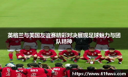 英格兰与美国友谊赛精彩对决展现足球魅力与团队精神