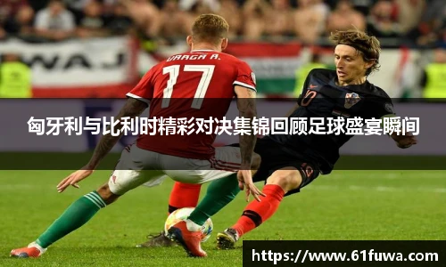 匈牙利与比利时精彩对决集锦回顾足球盛宴瞬间