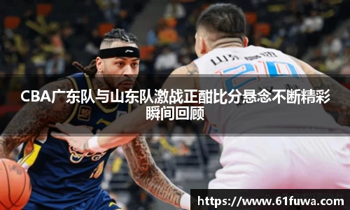 CBA广东队与山东队激战正酣比分悬念不断精彩瞬间回顾